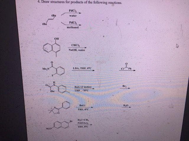4. Draw structures for products of the following reactions.
PaCl,
(Bu
water
tBu
PdCI,
methanol
OH
CHCI,
NaOH, water
Me,N
LDA, THE, 0°C
BulI (2 moles)
Bri
THF, -78°C
Buli
THE, °C
Br
Pd(OAch
THE, 0C
MeO
