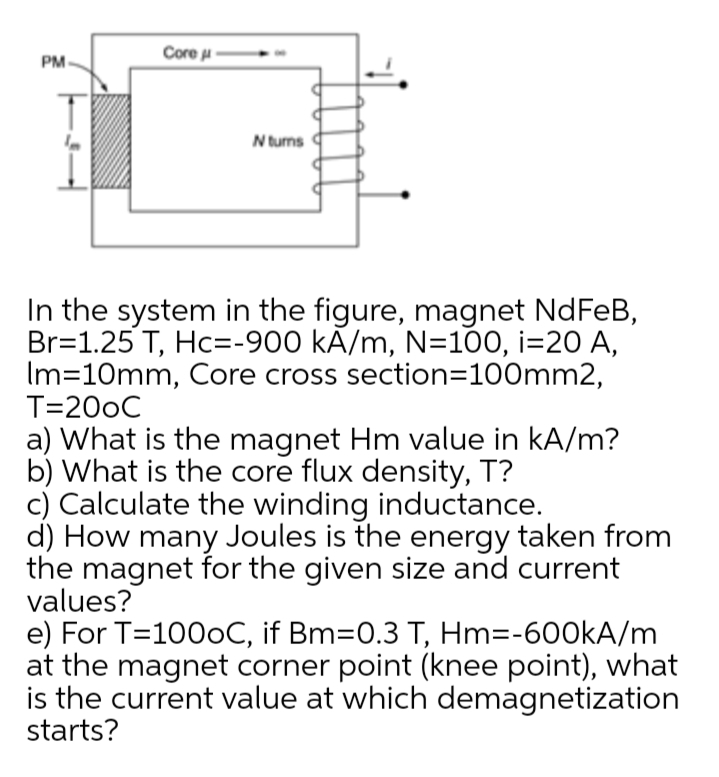 Core u
PM
N turns
In the system in the figure, magnet NdFeB,
Br=1.25 T, Hc=-900 kÃ/m, N=100, i=20 A,
Im=10mm, Core cross section=100mm2,
T=200C
a) What is the magnet Hm value in kA/m?
b) What is the core flux density, T?
c) Calculate the winding inductance.
d) How many Joules is the energy taken from
the magnet for the given size and current
values?
e) For T=1000C, if Bm=0.3 T, Hm=-600KA/m
at the magnet corner point (knee point), what
is the current value at which demagnetization
starts?
