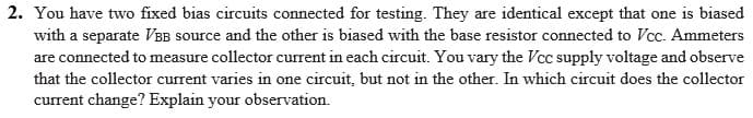 2. You have two fixed bias circuits connected for testing. They are identical except that one is biased
with a separate VBB source and the other is biased with the base resistor connected to Vcc. Ammeters
are connected to measure collector current in each circuit. You vary the Vcc supply voltage and observe
that the collector current varies in one circuit, but not in the other. In which circuit does the collector
current change? Explain your observation.
