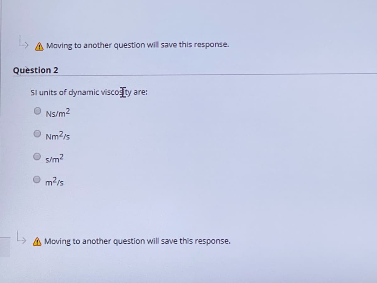 A Moving to another question will save this response.
Quèstion 2
Sl units of dynamic viscogity are:
Ns/m?
Nm2/s
s/m?
m2/s
A Moving to another question will save this response.
