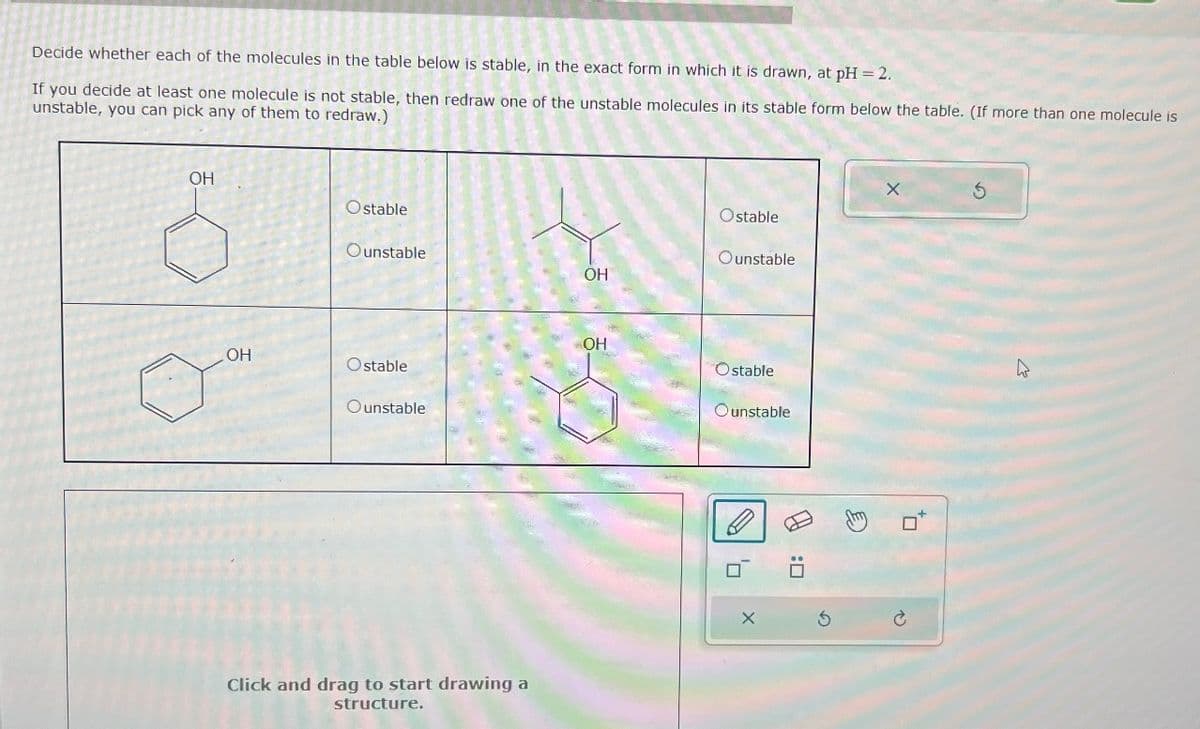 Decide whether each of the molecules in the table below is stable, in the exact form in which it is drawn, at pH = 2.
If you decide at least one molecule is not stable, then redraw one of the unstable molecules in its stable form below the table. (If more than one molecule is
unstable, you can pick any of them to redraw.)
OH
OH
Ostable
Ounstable
Ostable
unstable
Ostable
Ounstable
OH
15
OH
Ostable
Click and drag to start drawing a
structure.
Ounstable
O
'7
X
0:0
X
to
S