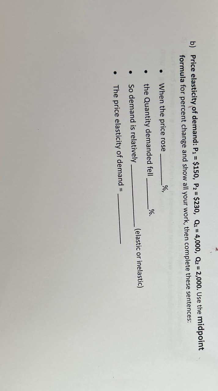 b) Price elasticity of demand: P₁ = $150, P₂ = $230, Q₁ = 4,000, Q₂ = 2,000. Use the midpoint
formula for percent change and show all your work, then complete these sentences:
●
%,
When the price rose
the Quantity demanded fell
So demand is relatively
The price elasticity of demand =
%.
(elastic or inelastic)