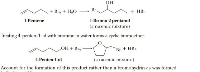 OH
Br.
+ Br, + H,O
+ HBr
1-Bromo-2-pentanol
(a racemic mixture)
1-Pentene
Treating 4-penten-1-ol with bromine in water forms a cyclic bromoether.
OH + Brg
Br + HBr
4-Penten-1-ol
(a racemic mixture)
Account for the formation of this product rather than a bromohydrin as was formed
