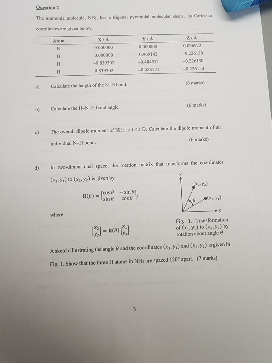 Question 2
The ammonia molecule, NH3, has a trigonal pyramidal molecular shape. Its Cartesian
coordinates are given below.
Atom
X/A
Y/A
Z/Å
N
0.000000
0.000000
0.096922
H
0.000000
0.969142
-0.226150
H
-0.839302
-0.484571
-0.226150
H
0.839302
-0.484571
-0.226150
a)
Calculate the length of the N-H bond.
(6 marks)
b)
Calculate the H-N-H bond angle.
c)
(6 marks)
The overall dipole moment of NH3 is 1.42 D. Calculate the dipole moment of an
individual N-H bond.
(6 marks)
d)
In two-dimensional space, the rotation matrix that transforms the coordinates
(x,y) to (x2,y2) is given by
(x2,y2)
R(0) = [cos-sine],
0
(x₁₁)
where
| = R()]
x
Fig. 1. Transformation
of (x,y) to (x2,y2) by
rotation about angle 0.
A sketch illustrating the angle 0 and the coordinates (x,y) and (x2,y2) is given in
Fig. 1. Show that the three H atoms in NH3 are spaced 120° apart. (7 marks)
3