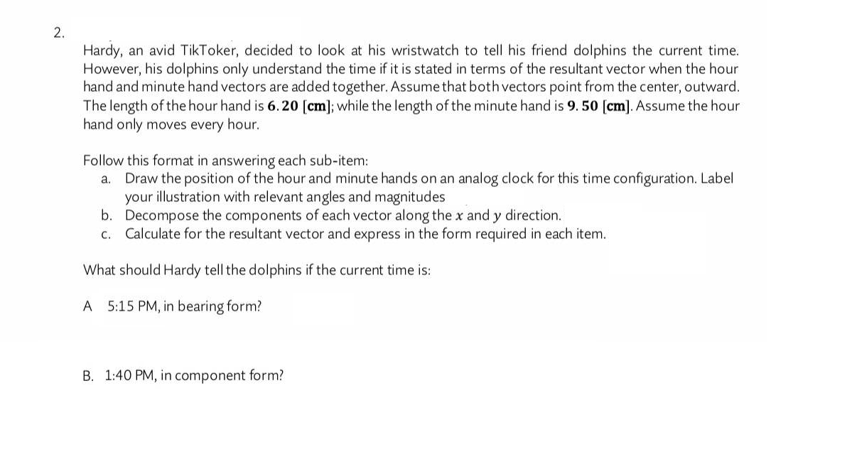 Hardy, an avid TikToker, decided to look at his wristwatch to tell his friend dolphins the current time.
However, his dolphins only understand the time if it is stated in terms of the resultant vector when the hour
hand and minute hand vectors are added together. Assume that both vectors point from the center, outward.
The length of the hour hand is 6. 20 [cm]; while the length of the minute hand is 9. 50 [cm]. Assume the hour
hand only moves every hour.
Follow this format in answering each sub-item:
a. Draw the position of the hour and minute hands on an analog clock for this time configuration. Label
your illustration with relevant angles and magnitudes
b. Decompose the components of each vector along the x and y direction.
c. Calculate for the resultant vector and express in the form required in each item.
What should Hardy tell the dolphins if the current time is:
A 5:15 PM, in bearing form?
B. 1:40 PM, in component form?
2.
