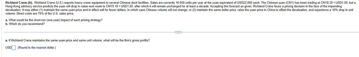 Richland Crane (A). Richland Crane (U.S.) exports heavy crane equipment to several Chinese dock facilities. Sales are currently 16,000 units per year at the yuan equivalent of USD22,000 each. The Chinese yuan (CNY) has been trading at CNY8.20 = USD1.00, but a
Hong Kong advisory service predicts the yuan will drop in value next week to CNY9.10 = USD1.00, after which it will remain unchanged for at least a decade. Accepting this forecast as given, Richland Crane faces a pricing decision in the face of the impending
devaluation. It may either (1) maintain the same yuan price and in effect sell for fewer dollars, in which case Chinese volume will not change; or (2) maintain the same dollar price, raise the yuan price in China to offset the devaluation, and experience a 10% drop in unit
volume. Direct costs are 75% of the U.S. sales price.
a. What would be the short-run (one-year) impact of each pricing strategy?
b. Which do you recommend?
a. If Richland Crane maintains the same yuan price and same unit volume, what will be the firm's gross profits?
USD
(Round to the nearest dollar.)