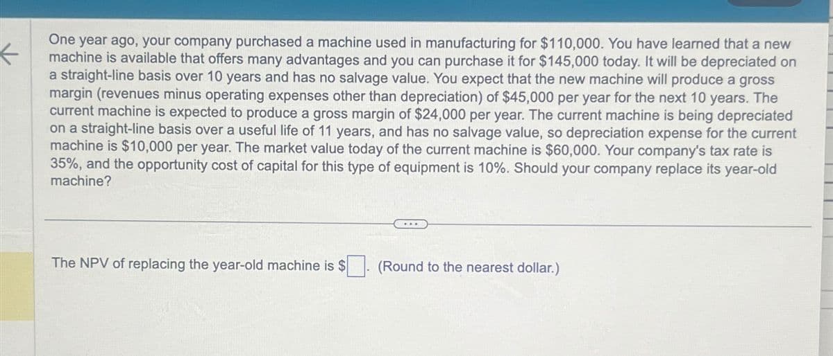 K
One year ago, your company purchased a machine used in manufacturing for $110,000. You have learned that a new
machine is available that offers many advantages and you can purchase it for $145,000 today. It will be depreciated on
a straight-line basis over 10 years and has no salvage value. You expect that the new machine will produce a gross
margin (revenues minus operating expenses other than depreciation) of $45,000 per year for the next 10 years. The
current machine is expected to produce a gross margin of $24,000 per year. The current machine is being depreciated
on a straight-line basis over a useful life of 11 years, and has no salvage value, so depreciation expense for the current
machine is $10,000 per year. The market value today of the current machine is $60,000. Your company's tax rate is
35%, and the opportunity cost of capital for this type of equipment is 10%. Should your company replace its year-old
machine?
The NPV of replacing the year-old machine is $
(Round to the nearest dollar.)