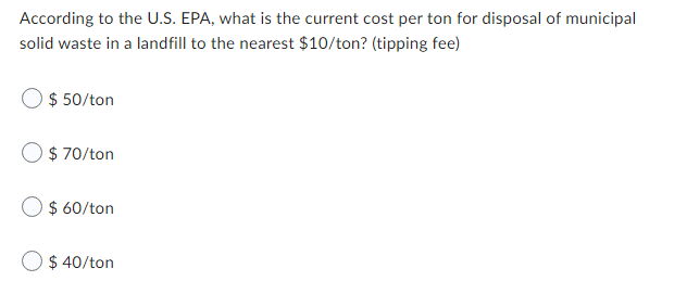 According to the U.S. EPA, what is the current cost per ton for disposal of municipal
solid waste in a landfill to the nearest $10/ton? (tipping fee)
$ 50/ton
$ 70/ton
$ 60/ton
O $ 40/ton