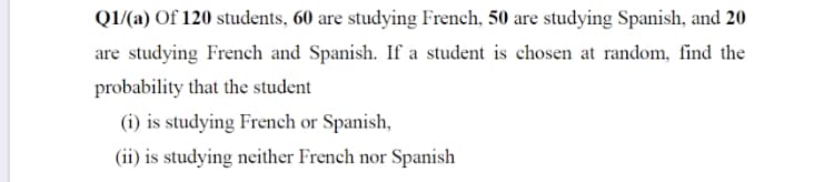 QI/(a) Of 120 students, 60 are studying French, 50 are studying Spanish, and 20
are studying French and Spanish. If a student is chosen at random, find the
probability that the student
(i) is studying French or Spanish,
(ii) is studying neither French nor Spanish
