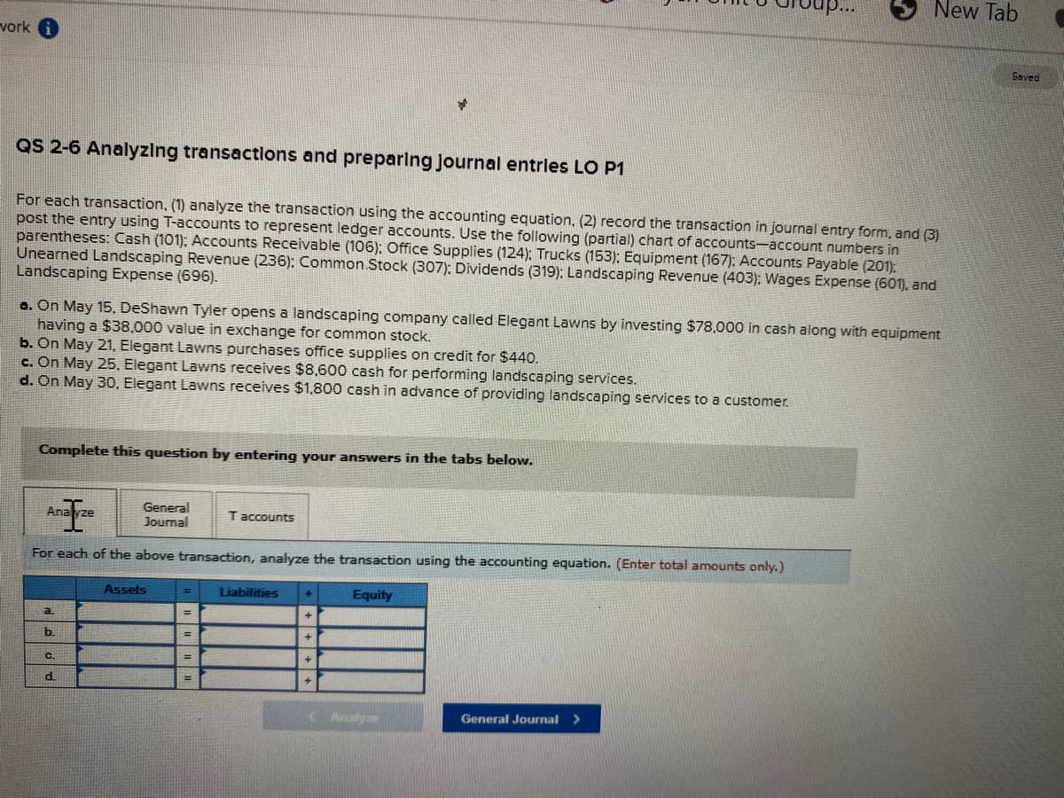 p..
New Tab
vork
Saved
QS 2-6 Analyzing transactlons and preparing Journal entries LO P1
For each transaction, (1) analyze the transaction using the accounting equation, (2) record the transaction in journal entry form, and (3)
post the entry using T-accounts to represent ledger accounts. Use the following (partial) chart of accounts-account numbers in
parentheses: Cash (101). Accounts Receivable (106); Office Supplies (124): Trucks (153): Equipment (167): Accounts Payable (201):
Unearned Landscaping Revenue (236): Common Stock (307): Dividends (319): Landscaping Revenue (403): Wages Expense (601), and
Landscaping Expense (696).
a. On May 15, DeShawn Tyler opens a landscaping company called Elegant Lawns by investing $78,000 in cash along with equipment
having a $38,000 value in exchange for common stock.
b. On May 21, Elegant Lawns purchases office supplies on credit for $440.
c. On May 25, Elegant Lawns receives $8,600 cash for performing landscaping services.
d. On May 30, Elegant Lawns receives $1,800 cash in advance of providing landscaping services to a customer.
Complete this question by entering your answers in the tabs below.
General
Journal
Anayze
T accounts
For each of the above transaction, analyze the transaction using the accounting equation. (Enter total amounts only.)
Assets
Liabilities
Equity
a.
b.
%3D
C.
d.
< Analya
General Journal >
