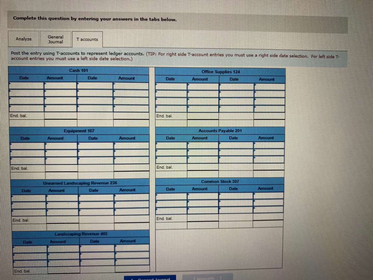 Complete this question by entering your answers in the tabs below.
Analyze
General
Joumal
T accounts
Post the entry using T-accounts to represent ledger accounts. (TIP: For right side T-account entries you must use a right side date selection. For left side T-
account entries you must use a left side date selection.)
Cash 101
Office Supplies 124
Date
Amount
Date
Amount
Date
Amount
Date
Amount
End. bal.
End. bal.
Equipment 167
Accounts Payable 201
Date
Amount
Date
Amount
Date
Amount
Date
Amount
End. bal.
End. bal.
Unearned Landscaping Revenue 236
Common Stock 307
Date
Amount
Date
Amount
Date
Amount
Date
Amount
End. bal.
End. bal.
Landscaping Revenue 403
Date
Amount
Date
Amount
End. bal.
Caneral lournal
reounts
