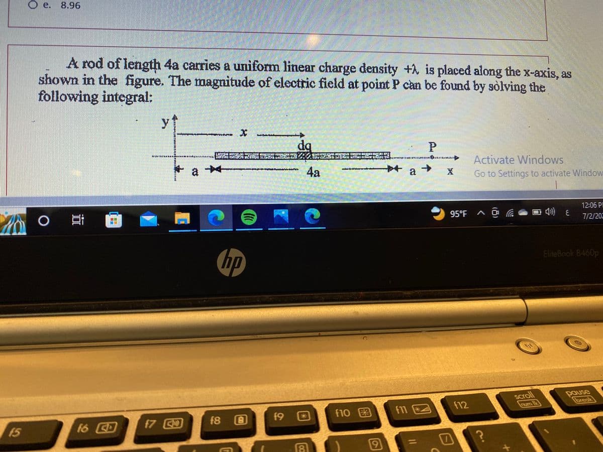 15
Oe. 8.96
A rod of length 4a carries a uniform linear charge density + is placed along the x-axis, as
shown in the figure. The magnitude of electric field at point P can be found by solving the
following integral:
¤ @
ㅇ밥
O
16 CD
y
di kami ba
f7
DECIMEN
PHITTARITIEI
..…..... ESTES REGALA
a -
X
hp
f8
G
f9
dq
8
O METODISTORTUR
4a
f10
9
f17
P
a →
(
X
95°F ^ @
7
Activate Windows
Go to Settings to activate Window
f12
?
scroll
num Ik
40) E
12:06 PI
7/2/202
EliteBook 8460p
pause
break