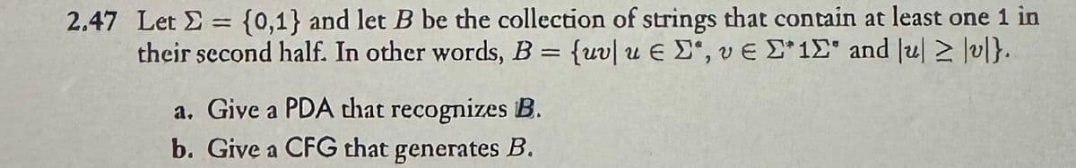 2.47 Let = {0,1} and let B be the collection of strings that contain at least one 1 in
their second half. In other words, B = {uvlu E, ve 1 and u≥ |v|}.
a. Give a PDA that recognizes B.
b. Give a CFG that generates B.