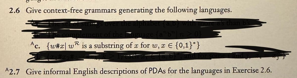 2.6 Give context-free grammars generating the following languages.
The set of strings over the alphabet {a,b} with more as than b's
The complement of the language {a"b"| n ≥ 0}
R
Ac. {w#x|w is a substring of x for w, x = {0,1}*}
Teach an
and for some a
A2.7 Give informal English descriptions of PDAs for the languages in Exercise 2.6.