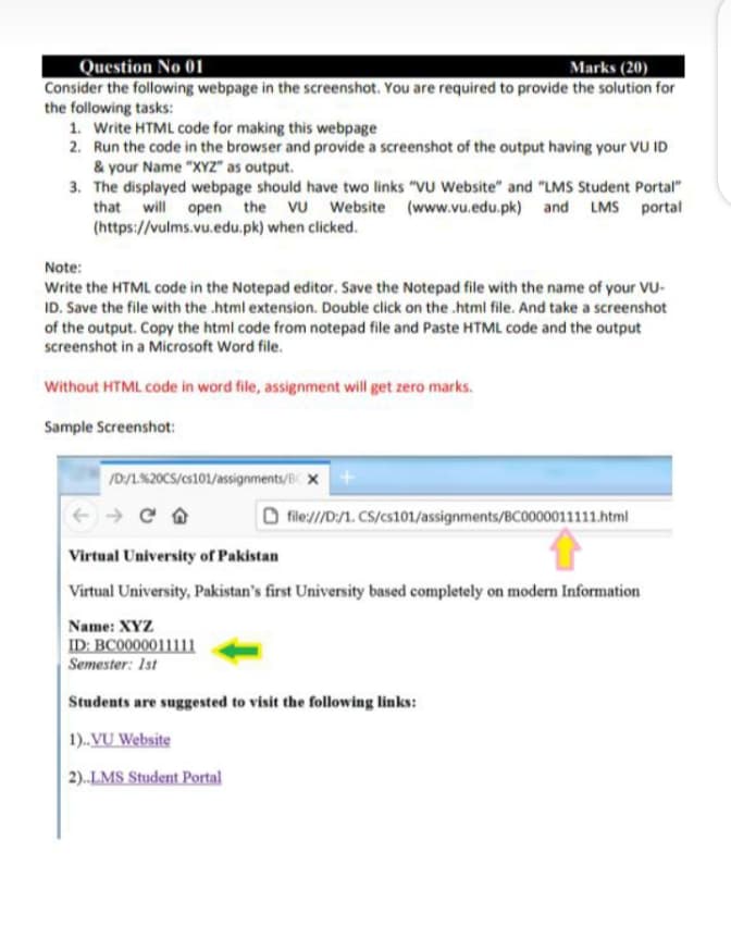 Question No 01
Marks (20)
Consider the following webpage in the screenshot. You are required to provide the solution for
the following tasks:
1. Write HTML code for making this webpage
2. Run the code in the browser and provide a screenshot of the output having your VU ID
& your Name "XYZ" as output.
3. The displayed webpage should have two links "VU Website" and "LMS Student Portal"
that will open the VU Website (www.vu.edu.pk) and LMS portal
(https://vulms.vu.edu.pk) when clicked.
Note:
Write the HTML code in the Notepad editor. Save the Notepad file with the name of your VU-
ID. Save the file with the .html extension. Double click on the .html file. And take a screenshot
of the output. Copy the html code from notepad file and Paste HTML code and the output
screenshot in a Microsoft Word file.
Without HTML code in word file, assignment will get zero marks.
Sample Screenshot:
/D/1.%20CS/cs101/assignments/BC X
file:///D/1. CS/cs101/assignments/BC0000011111.html
Virtual University of Pakistan
Virtual University, Pakistan's first University based completely on modern Information
Name: XYZ
ID: BC0000011111
Semester: 1st
Students are suggested to visit the following links:
1)..VU Website
2)..LMS Student Portal