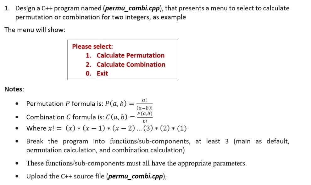 1. Design a C++ program named (permu_combi.cpp), that presents a menu to select to calculate
permutation or combination for two integers, as example
The menu will show:
Notes:
●
●
●
●
●
Please select:
1. Calculate Permutation
2. Calculate Combination
0. Exit
Permutation P formula is: P(a, b)
Combination C formula is: C (a, b)
=
a!
(a-b)!
P(a,b)
b!
Where x! = (x) * (x − 1) * (x − 2)... (3) * (2) * (1)
Break the program into functions/sub-components, at least 3 (main as default,
permutation calculation, and combination calculation)
These functions/sub-components must all have the appropriate parameters.
Upload the C++ source file (permu_combi.cpp),