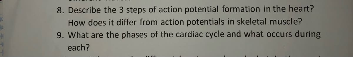 8. Describe the 3 steps of action potential formation in the heart?
How does it differ from action potentials in skeletal muscle?
9. What are the phases of the cardiac cycle and what occurs during
each?