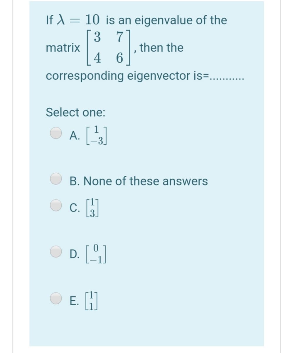 If ) = 10 is an eigenvalue of the
3 7
matrix
then the
4 6
corresponding eigenvector is=..
Select one:
1
A. []
-3]
B. None of these answers
С.
L3
D. []
E. H
Е.
