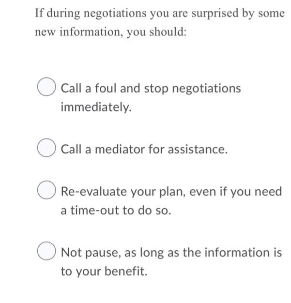 If during negotiations you are surprised by some
new information, you should:
O Call a foul and stop negotiations
immediately.
O Call a mediator for assistance.
Re-evaluate your plan, even if you need
a time-out to do so.
O Not pause, as long as the information is
to your benefit.
