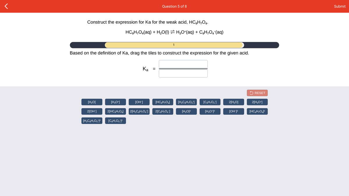 Question 5 of 8
Submit
Construct the expression for Ka for the weak acid, HC,H,O4.
HC3H,O,(aq) + H,O(1) = H;O*(aq) + C3H,O,-(aq)
1
Based on the definition of Ka, drag the tiles to construct the expression for the given acid.
Ka =
5 RESET
[H,O]
[H,O*]
[OH]
[HC,H,0,]
[H,C,H;O,']
[C,H,O,]
2[H,O]
2[H,O*]
2[OH-]
2[HC,H,O,]
2[H,C,H,0,"]
2[C,H;O,]
[H,O]?
[H,O*)?
[OH]?
[HC,H,O,]²
[H,C,H,O,*]?
[C,H;O, ]²
