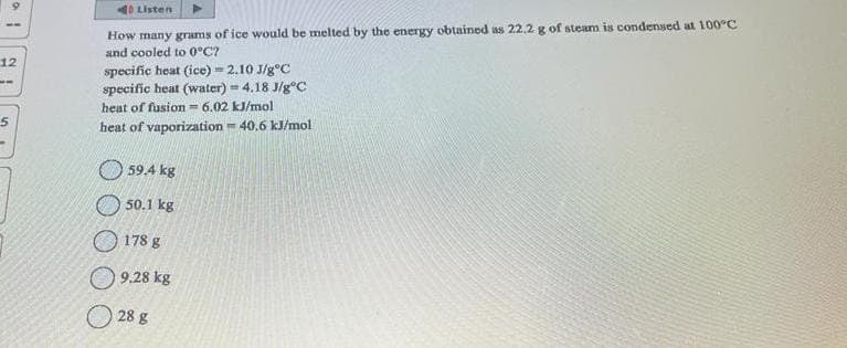 af
12
--
5
Listen
How many grams of ice would be melted by the energy obtained as 22,2 g of steam is condensed at 100°C
and cooled to 0°C?
specific heat (ice) = 2.10 J/g°C
specific heat (water) = 4.18 J/gºC
heat of fusion 6.02 kJ/mol
heat of vaporization=40.6 kJ/mol
59.4 kg
50.1 kg
178 g
9.28 kg
28 g