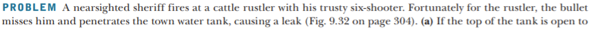 PROBLEM A nearsighted sheriff fires at a cattle rustler with his trusty six-shooter. Fortunately for the rustler, the bullet
misses him and penetrates the town water tank, causing a leak (Fig. 9.32 on page 304). (a) If the top of the tank is open to
