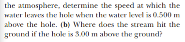 the atmosphere, determine the speed at which the
water leaves the hole when the water level is 0.500 m
above the hole. (b) Where does the stream hit the
ground if the hole is 3.00 m above the ground?
