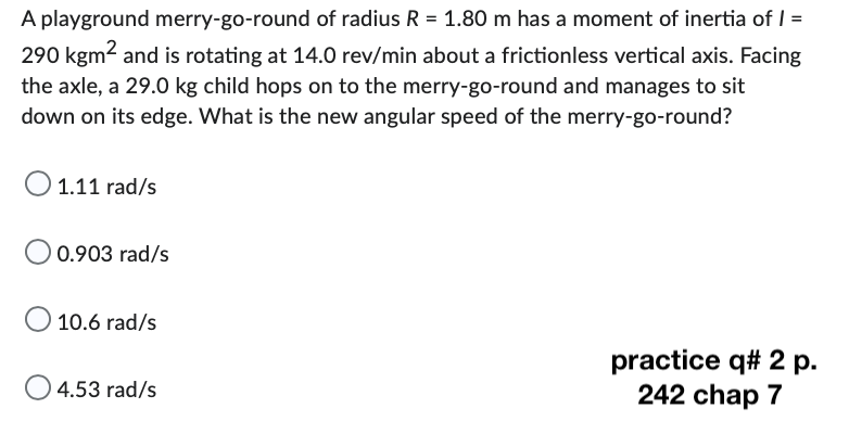 A playground merry-go-round of radius R = 1.80 m has a moment of inertia of 1 =
290 kgm² and is rotating at 14.0 rev/min about a frictionless vertical axis. Facing
the axle, a 29.0 kg child hops on to the merry-go-round and manages to sit
down on its edge. What is the new angular speed of the merry-go-round?
O 1.11 rad/s
0.903 rad/s
O 10.6 rad/s
O4.53 rad/s
practice q# 2 p.
242 chap 7