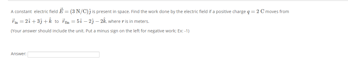 A constant electric field E = (3N/C)ĵ is present in space. Find the work done by the electric field if a positive charge q = 2 C moves from
Tin = 2î + 33+k to Tfin = 5î – 23 – 2k, where r is in meters.
(Your answer should include the unit. Put a minus sign on the left for negative work; Ex: -1)
Answer:
