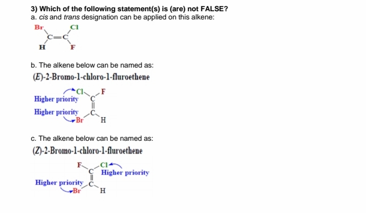 3) Which of the following statement(s) is (are) not FALSE?
a. cis and trans designation can be applied on this alkene:
Br
H
b. The alkene below can be named as:
(E)-2-Bromo-1-chloro-l-fluroethene
F
Higher priority
Higher priority
Br
H.
c. The alkene below can be named as:
(Z)-2-Bromo-1-chloro-1l-fluroethene
-Cl+
Higher priority
Higher priority
-Br
`H
