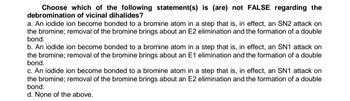 Choose which of the following statement(s) is (are) not FALSE regarding the
debromination of vicinal dihalides?
a. An iodide ion become bonded to a bromine atom in a step that is, in effect, an SN2 attack on
the bromine; removal of the bromine brings about an E2 elimination and the formation of a double
bond.
b. An iodide ion become bonded to a bromine atom in a step that is, in effect, an SN1 attack on
the bromine; removal of the bromine brings about an E1 elimination and the formation of a double
bond.
c. An iodide ion become bonded to a bromine atom in a step that is, in effect, an SN1 attack on
the bromine; removal of the bromine brings about an E2 elimination and the formation of a double
bond.
d. None of the above.
