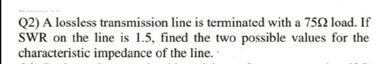 Q2) A lossless transmission line is terminated with a 752 load. If
SWR on the line is 1.5, fined the two possible values for the
characteristic impedance of the line.
