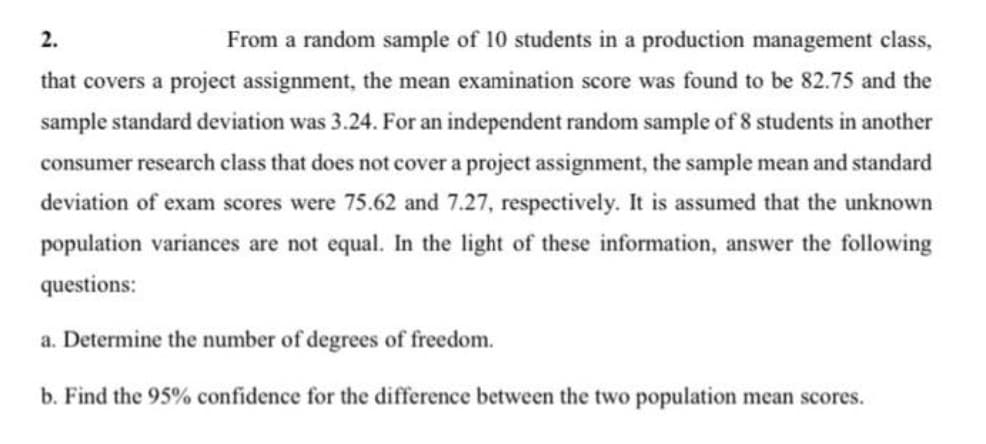 2.
From a random sample of 10 students in a production management class,
that covers a project assignment, the mean examination score was found to be 82.75 and the
sample standard deviation was 3.24. For an independent random sample of 8 students in another
consumer research class that does not cover a project assignment, the sample mean and standard
deviation of exam scores were 75.62 and 7.27, respectively. It is assumed that the unknown
population variances are not equal. In the light of these information, answer the following
questions:
a. Determine the number of degrees of freedom.
b. Find the 95% confidence for the difference between the two population mean scores.
