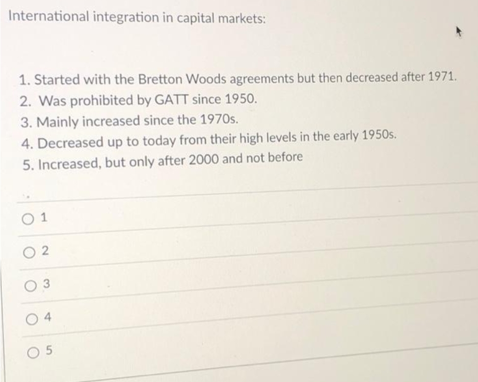 International integration in capital markets:
1. Started with the Bretton Woods agreements but then decreased after 1971.
2. Was prohibited by GATT since 1950.
3. Mainly increased since the 1970s.
4. Decreased up to today from their high levels in the early 1950s.
5. Increased, but only after 2000 and not before
O 1
4
5.
