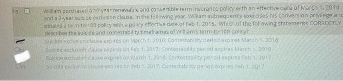 william purchased a 10-year renewable and convertible term insurance policy with an effective date of March 1, 2014
and a 2-year sulcide exclusion clause. In the following year. William subsequently exercises his conversion privilege anc
obtains a term-to-100 policy with a policy effective date of Feb 1, 2015. Which of the following stätements CORRECTLY
describes the suicide and contestability timeframes of William's term-to-100 policy?
sulcide exclusion clause expires on March 1. 2016: Contestability period expires March 1, 2016
Sulcide exclusion clause expires on Feb 1. 2017: Contestability period expires March 1. 2016
Suicide exclusion elause expires on March 1, 2016, Contestability perlod expires Feb 1. 2017
Sulcide exclusion clause expires on Feb 1. 2017: Contestability perod expires Feb 1, 2017
16
