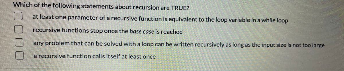 Which of the following statements about recursion are TRUE?
at least one parameter of a recursive function is equivalent to the loop variable in a while loop
recursive functions stop once the base case is reached
U any problem that can be solved with a loop can be written recursively as long as the input size is not too large
a recursive function calls itself at least once
