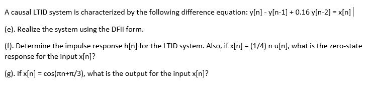 A causal LTID system is characterized by the following difference equation: y[n] - y[n-1] + 0.16 y[n-2] = x[n]|
(e). Realize the system using the DFII form.
(f). Determine the impulse response h[n] for the LTID system. Also, if x[n] = (1/4) n u[n], what is the zero-state
response for the input x[n]?
(g). If x[n] = cos(nn+n/3), what is the output for the input x[n]?
