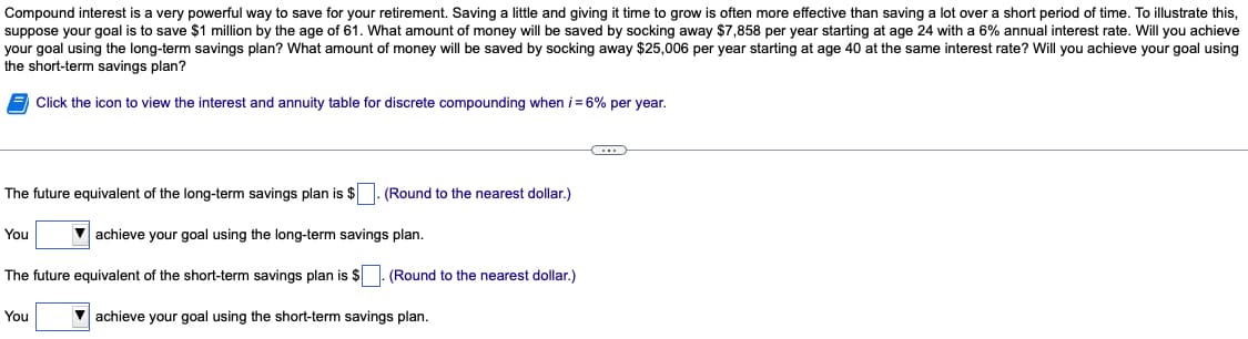 Compound interest is a very powerful way to save for your retirement. Saving a little and giving it time to grow is often more effective than saving a lot over a short period of time. To illustrate this,
suppose your goal is to save $1 million by the age of 61. What amount of money will be saved by socking away $7,858 per year starting at age 24 with a 6% annual interest rate. Will you achieve
your goal using the long-term savings plan? What amount of money will be saved by socking away $25,006 per year starting at age 40 at the same interest rate? Will you achieve your goal using
the short-term savings plan?
Click the icon to view the interest and annuity table for discrete compounding when i = 6% per year.
The future equivalent of the long-term savings plan is $
You
achieve your goal using the long-term savings plan.
The future equivalent of the short-term savings plan is $. (Round to the nearest dollar.)
(Round to the nearest dollar.)
You
achieve your goal using the short-term savings plan.
(...)