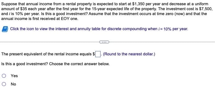 Suppose that annual income from a rental property is expected to start at $1,350 per year and decrease at a uniform
amount of $35 each year after the first year for the 15-year expected life of the property. The investment cost is $7,500,
and i is 10% per year. Is this a good investment? Assume that the investment occurs at time zero (now) and that the
annual income is first received at EOY one.
Click the icon to view the interest and annuity table for discrete compounding when i = 10% per year.
The present equivalent of the rental income equals $
Is this a good investment? Choose the correct answer below.
(Round to the nearest dollar.)
O Yes
O No