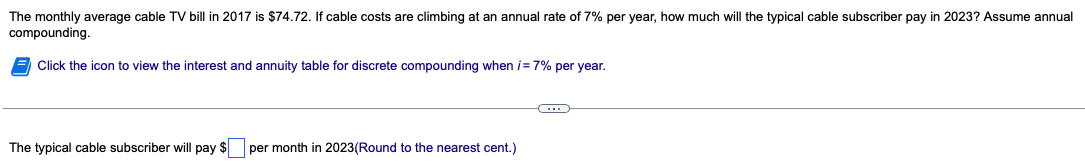 The monthly average cable TV bill in 2017 is $74.72. If cable costs are climbing at an annual rate of 7% per year, how much will the typical cable subscriber pay in 2023? Assume annual
compounding.
Click the icon to view the interest and annuity table for discrete compounding when i= 7% per year.
The typical cable subscriber will pay $ per month in 2023(Round to the nearest cent.)
G