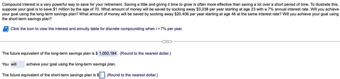 Compound interest is a very powerful way to save for your retirement. Saving a little and giving it time to grow is often more effective than saving a lot over a short period of time. To illustrate this,
suppose your goal is to save $1 million by the age of 70. What amount of money will be saved by socking away $3,038 per year starting at age 23 with a 7% annual interest rate. Will you achieve
your goal using the long-term savings plan? What amount of money will be saved by socking away $20,406 per year starting at age 48 at the same interest rate? Will you achieve your goal using
the short-term savings plan?
Click the icon to view the interest and annuity table for discrete compounding when i = 7% per year.
C
The future equivalent of the long-term savings plan is $ 1,000,184. (Round to the nearest dollar.)
You will achieve your goal using the long-term savings plan.
The future equivalent of the short-term savings plan is $. (Round to the nearest dollar.)