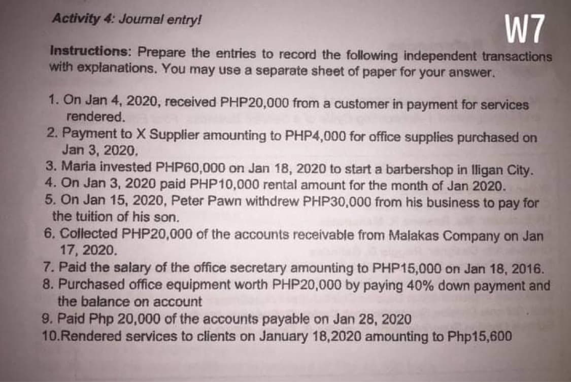 Activity 4: Joumal entry!
W7
Instructions: Prepare the entries to record the following independent transactions
with explanations. You may use a separate sheet of paper for your answer.
1. On Jan 4, 2020, received PHP20,000 from a customer in payment for services
rendered.
2. Payment to X Supplier amounting to PHP4,000 for office supplies purchased on
Jan 3, 2020.
3. Maria invested PHP60,000 on Jan 18, 2020 to start a barbershop in lligan City.
4. On Jan 3, 2020 paid PHP10,000 rental amount for the month of Jan 2020.
5. On Jan 15, 2020, Peter Pawn withdrew PHP30,000 from his business to pay for
the tuition of his son.
6. Collected PHP20,00
17, 2020.
7. Paid the salary of the office secretary amounting to PHP15,000 on Jan 18, 2016.
8. Purchased office equipment worth PHP20,000 by paying 40% down payment and
the balance on account
of the accounts receivable from Malakas Company on Jan
9. Paid Php 20,000 of the accounts payable on Jan 28, 2020
10.Rendered services to clients on January 18,2020 amounting to Php15,600
