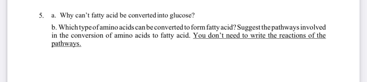 5.
a. Why can't fatty acid be converted into glucose?
b. Which type of amino acids can be converted to form fatty acid? Suggest the pathways involved
in the conversion of amino acids to fatty acid. You don’t need to write the reactions of the
pathways.
