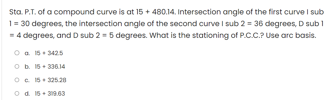 Sta. P.T. of a compound curve is at 15 + 480.14. Intersection angle of the first curve I sub
1 = 30 degrees, the intersection angle of the second curve I sub 2 = 36 degrees, D sub 1
= 4 degrees, and D sub 2 = 5 degrees. What is the stationing of P.C.C.? Use arc basis.
a. 15+ 342.5
O b. 15 + 336.14
O
C.
15 + 325.28
d. 15+ 319.63
