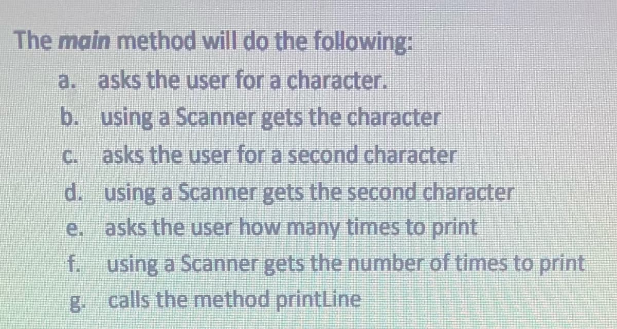 The main method will do the following:
a. asks the user for a character.
b.
using a Scanner gets the character
c. asks the user for a second character
d. using a Scanner gets the second character
asks the user how many times to print
e.
f.
g.
using a Scanner gets the number of times to print
calls the method printLine
100000
VOLON