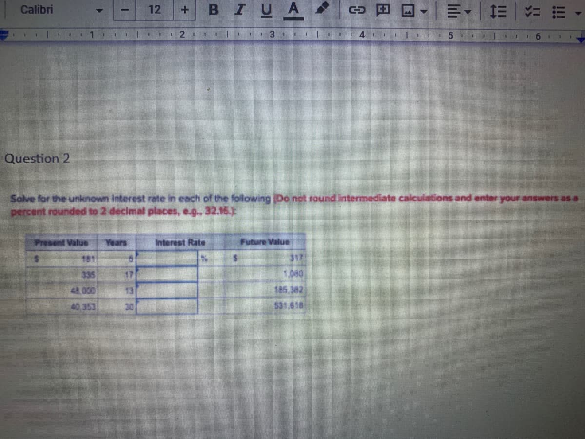 В I
U A
川。=
Calibri
12
3
Question 2
Solve for the unknown interest rate in each of the following (Do not round intermediate calculations and enter your answers as a
percent rounded to 2 decimal places, eg.. 32.16)
Present Value
Years
Interest Rate
Future Value
181
317
335
17
1.080
48 000
13
185 382
40,353
30
531618
!!!
日
