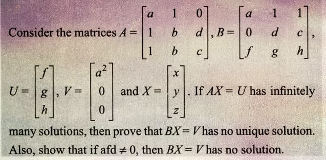 Consider the matrices A = | 1
1
[f]
U = g
h
V =
O
0
0
1
b
b
0
a
d. B = 0
[f
C
1
d
g
1
C
h
X
and X = y. If AX= U has infinitely
Z
many solutions, then prove that BX= Vhas no unique solution.
Also, show that if afd # 0, then BX = V has no solution.