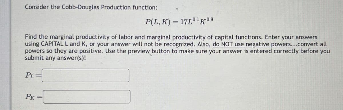 Consider the Cobb-Douglas Production function:
=
P(L, K) 17L0.1K 0.9
Find the marginal productivity of labor and marginal productivity of capital functions. Enter your answers
using CAPITAL L and K, or your answer will not be recognized. Also, do NOT use negative powers...convert all
powers so they are positive. Use the preview button to make sure your answer is entered correctly before you
submit any answer(s)!
PL
PK=