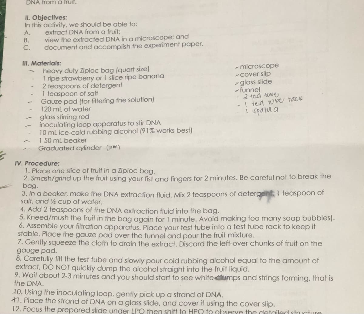 DNA from a truit.
II. Objectives:
In this activity, we should be able to:
extract DNA from a fruit;
A.
B.
view the extracted DNA in a microscope; and
C. document and accomplish the experiment paper.
III. Materials:
heavy duty Ziploc bag (quart size)
1 ripe strawberry or 1 slice ripe banana
2 teaspoons of detergent
1 teaspoon of salt
Gauze pad (for filtering the solution)
120 mL of water
glass stirring rod
inoculating loop apparatus to stir DNA
10 mL ice-cold rubbing alcohol (91% works best)
1 50 mL beaker
Graduated cylinder (10ml)
- microscope
cover slip
> glass slide
funnel
- 2 test tube
- I test to be tack
i spatula
IV. Procedure:
1. Place one slice of fruit in a Ziploc bag.
2. Smash/grind up the fruit using your fist and fingers for 2 minutes. Be careful not to break the
bag.
3. In a beaker, make the DNA extraction fluid. Mix 2 teaspoons of detergent, 1 teaspoon of
salt, and ½ cup of water.
4. Add 2 teaspoons of the DNA extraction fluid into the bag.
5. Kneed/mush the fruit in the bag again for 1 minute. Avoid making too many soap bubbles).
6. Assemble your filtration apparatus. Place your test tube into a test tube rack to keep it
stable. Place the gauze pad over the funnel and pour the fruit mixture.
7. Gently squeeze the cloth to drain the extract. Discard the left-over chunks of fruit on the
gauge pad.
8. Carefully tilt the test tube and slowly pour cold rubbing alcohol equal to the amount of
extract, DO NOT quickly dump the alcohol straight into the fruit liquid.
9. Wait about 2-3 minutes and you should start to see white clumps and strings forming, that is
the DNA.
10. Using the inoculating loop, gently pick up a strand of DNA.
+1. Place the strand of DNA on a glass slide, and cover it using the cover slip.
12. Focus the prepared slide under LPO then shift to HPQ to observe the detailed structure