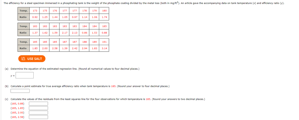 The efficiency for a steel specimen immersed in a phosphating tank is the weight of the phosphate coating divided by the metal loss (both in mg/ft2). An article gave the accompanying data on tank temperature (x) and efficiency ratio (y).
Temp. 173
y =
Ratio
Ratio
175 176
0.92 1.25 1.44
Temp. 183 183
1.37 1.62
Temp. 185 185
Ratio
USE SALT
183
1.59
1.85 2.00 2.58
177
1.05 0.97
177
183 183
2.17
185 187
2.13
187
178
1.14
184
0.86
188
179
1.06
180
184 185
189
1.74
1.53 0.88
1.39 2.42 2.94 1.83
191
3.14
(a) Determine the equation of the estimated regression line. (Round all numerical values to four decimal places.)
(b) Calculate a point estimate for true average efficiency ratio when tank temperature is 185. (Round your answer to four decimal places.)
(c) Calculate the values of the residuals from the least squares line for the four observations for which temperature is 185. (Round your answers to two decimal places.)
(185, 0.88)
(185, 1.85)
(185, 2.00)
(185, 2.58)